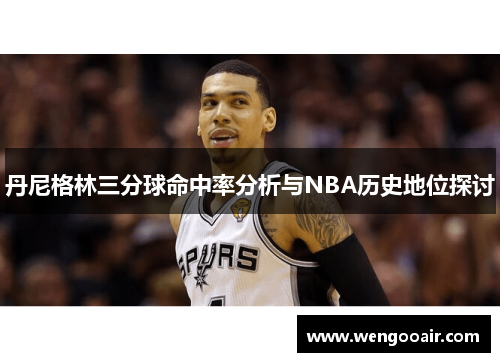 丹尼格林三分球命中率分析与NBA历史地位探讨 丹尼格林三分球命中率分析与NBA历史地位探讨