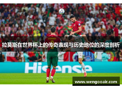 拉莫斯在世界杯上的传奇表现与历史地位的深度剖析 拉莫斯在世界杯上的传奇表现与历史地位的深度剖析