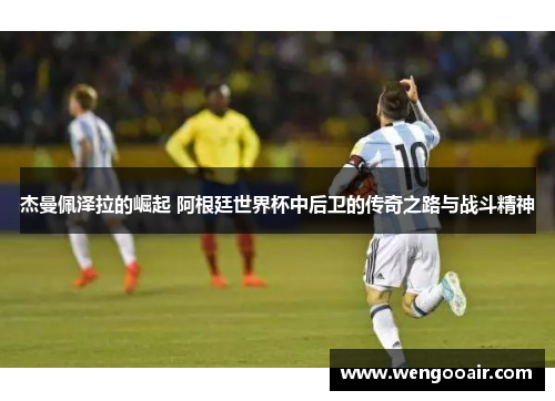 杰曼佩泽拉的崛起 阿根廷世界杯中后卫的传奇之路与战斗精神 杰曼佩泽拉的崛起 阿根廷世界杯中后卫的传奇之路与战斗精神