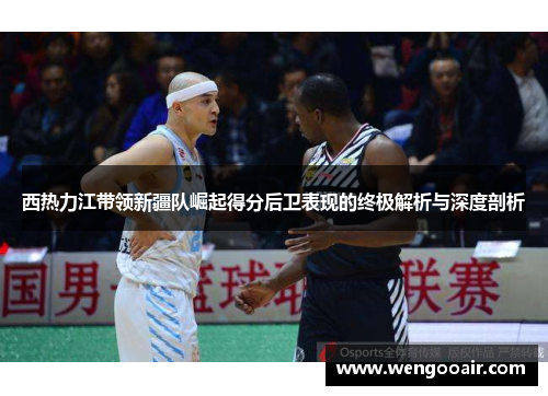 西热力江带领新疆队崛起得分后卫表现的终极解析与深度剖析 西热力江带领新疆队崛起得分后卫表现的终极解析与深度剖析