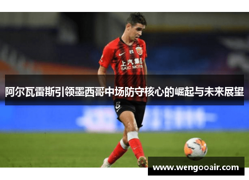 阿尔瓦雷斯引领墨西哥中场防守核心的崛起与未来展望 阿尔瓦雷斯引领墨西哥中场防守核心的崛起与未来展望