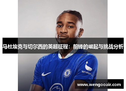 马杜埃克与切尔西的英超征程:前锋的崛起与挑战分析 马杜埃克与切尔西的英超征程:前锋的崛起与挑战分析