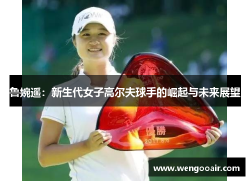 鲁婉遥:新生代女子高尔夫球手的崛起与未来展望 鲁婉遥:新生代女子高尔夫球手的崛起与未来展望