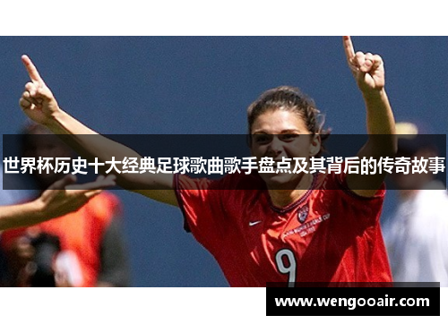 世界杯历史十大经典足球歌曲歌手盘点及其背后的传奇故事 世界杯历史十大经典足球歌曲歌手盘点及其背后的传奇故事