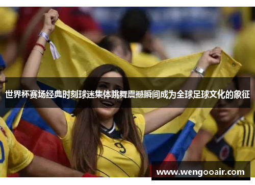 世界杯赛场经典时刻球迷集体跳舞震撼瞬间成为全球足球文化的象征 世界杯赛场经典时刻球迷集体跳舞震撼瞬间成为全球足球文化的象征