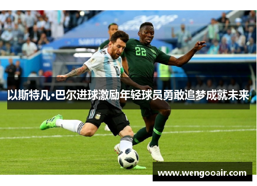 以斯特凡·巴尔进球激励年轻球员勇敢追梦成就未来 以斯特凡·巴尔进球激励年轻球员勇敢追梦成就未来