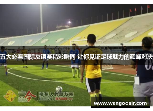 五大必看国际友谊赛精彩瞬间 让你见证足球魅力的巅峰对决 五大必看国际友谊赛精彩瞬间 让你见证足球魅力的巅峰对决