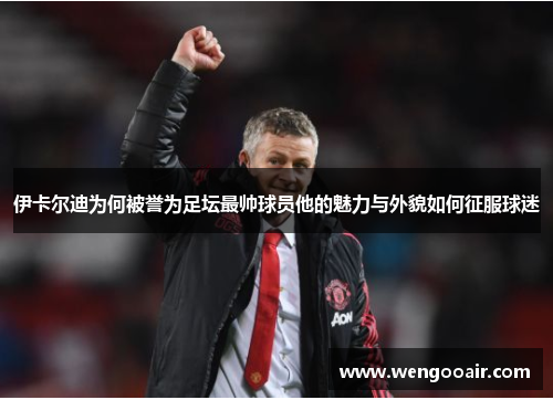 伊卡尔迪为何被誉为足坛最帅球员他的魅力与外貌如何征服球迷 伊卡尔迪为何被誉为足坛最帅球员他的魅力与外貌如何征服球迷