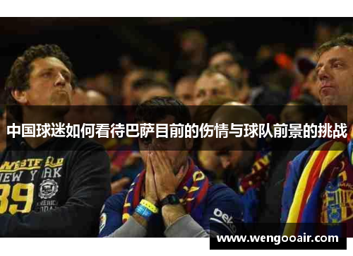 中国球迷如何看待巴萨目前的伤情与球队前景的挑战 中国球迷如何看待巴萨目前的伤情与球队前景的挑战