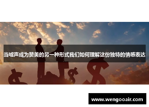 当嘘声成为赞美的另一种形式我们如何理解这份独特的情感表达 当嘘声成为赞美的另一种形式我们如何理解这份独特的情感表达