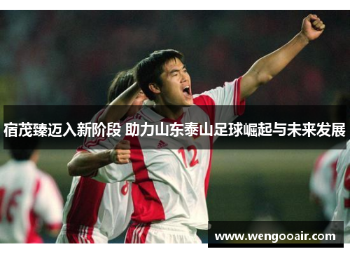 宿茂臻迈入新阶段 助力山东泰山足球崛起与未来发展 宿茂臻迈入新阶段 助力山东泰山足球崛起与未来发展