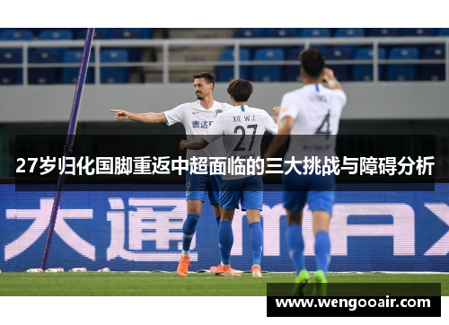 27岁归化国脚重返中超面临的三大挑战与障碍分析