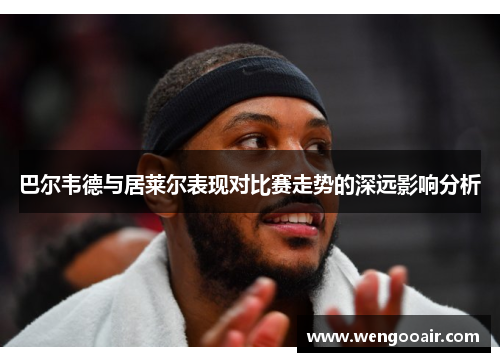 巴尔韦德与居莱尔表现对比赛走势的深远影响分析 巴尔韦德与居莱尔表现对比赛走势的深远影响分析