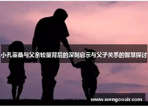 小孔塞桑与父亲较量背后的深刻启示与父子关系的智慧探讨 小孔塞桑与父亲较量背后的深刻启示与父子关系的智慧探讨