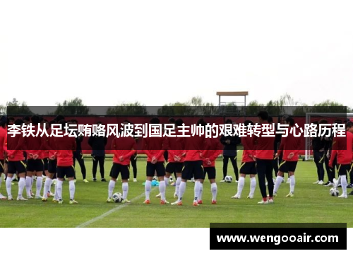 李铁从足坛贿赂风波到国足主帅的艰难转型与心路历程