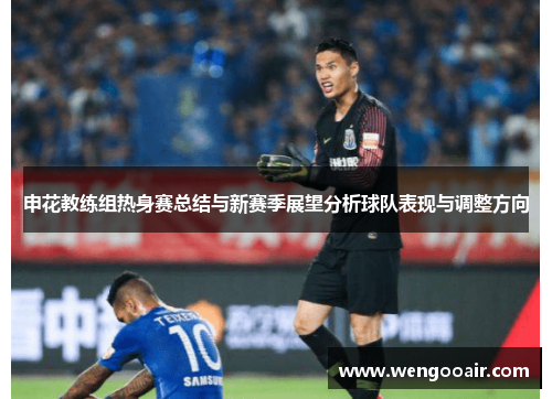 申花教练组热身赛总结与新赛季展望分析球队表现与调整方向 申花教练组热身赛总结与新赛季展望分析球队表现与调整方向