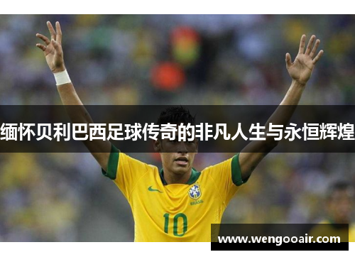 缅怀贝利巴西足球传奇的非凡人生与永恒辉煌