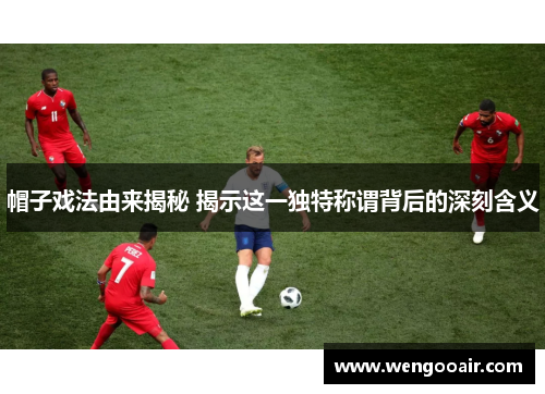 帽子戏法由来揭秘 揭示这一独特称谓背后的深刻含义