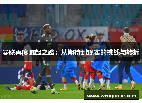 曼联再度崛起之路:从期待到现实的挑战与转折 曼联再度崛起之路:从期待到现实的挑战与转折