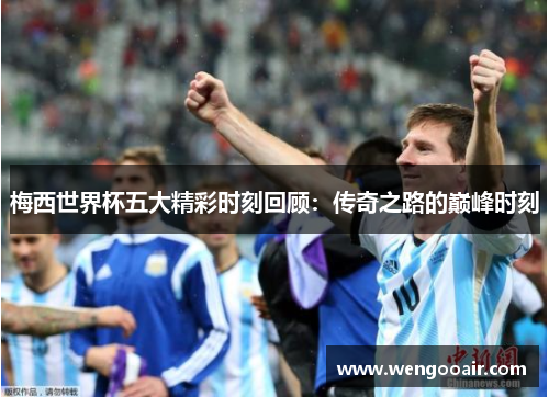 梅西世界杯五大精彩时刻回顾：传奇之路的巅峰时刻